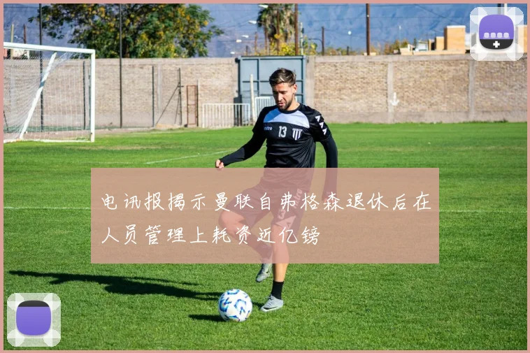 电讯报揭示曼联自弗格森退休后在人员管理上耗资近亿镑