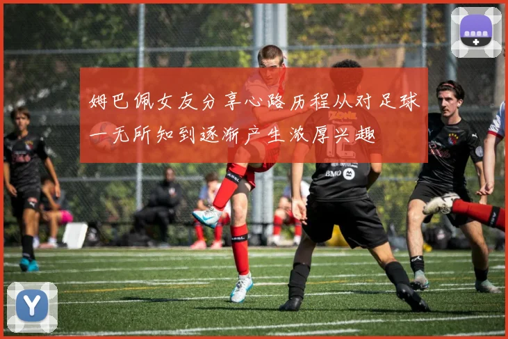 姆巴佩女友分享心路历程从对足球一无所知到逐渐产生浓厚兴趣
