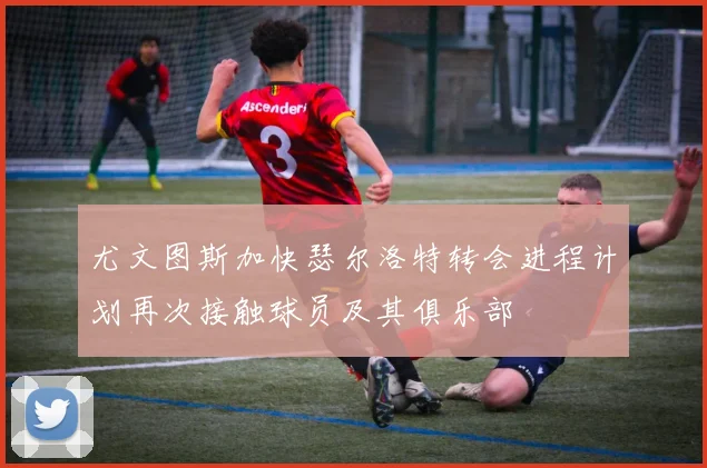 尤文图斯加快瑟尔洛特转会进程计划再次接触球员及其俱乐部