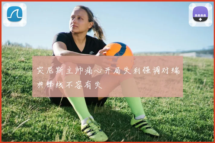 突尼斯主帅痛心开局失利强调对瑞典锋线不容有失