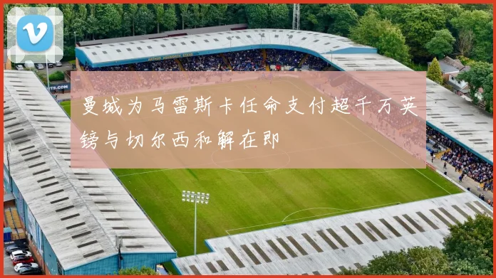 曼城为马雷斯卡任命支付超千万英镑与切尔西和解在即