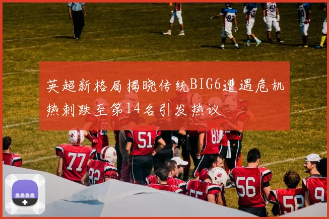 英超新格局揭晓传统BIG6遭遇危机热刺跌至第14名引发热议
