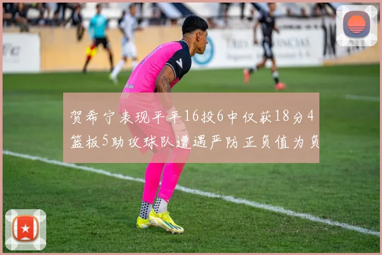 贺希宁表现平平16投6中仅获18分4篮板5助攻球队遭遇严防正负值为负7
