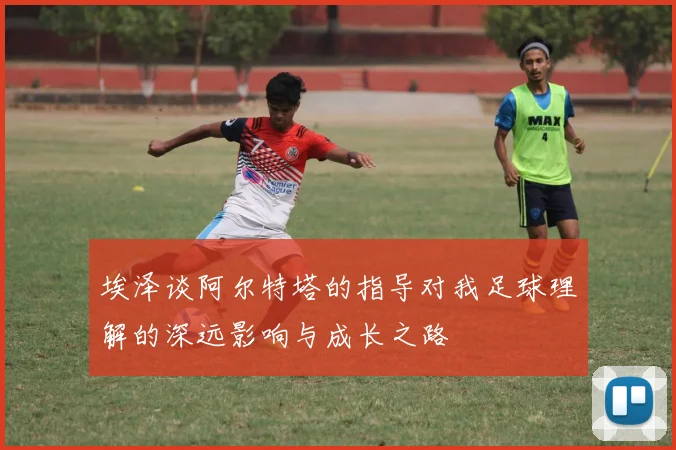 埃泽谈阿尔特塔的指导对我足球理解的深远影响与成长之路