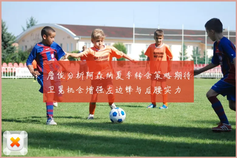 詹俊分析阿森纳夏季转会策略期待卫冕机会增强左边锋与后腰实力