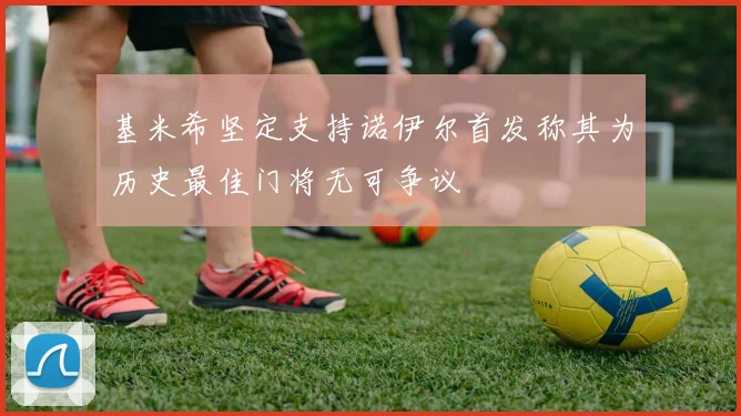 基米希坚定支持诺伊尔首发称其为历史最佳门将无可争议