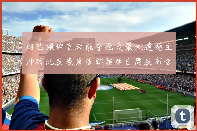 姆巴佩坦言未能夺冠是最大遗憾主帅对此发表看法却拒绝出席发布会