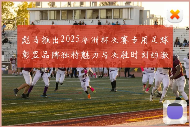 彪马推出2025非洲杯决赛专用足球彰显品牌独特魅力与决胜时刻的激情