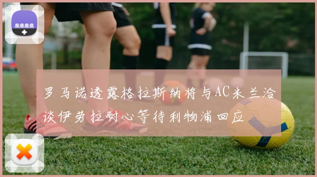 罗马诺透露格拉斯纳将与AC米兰洽谈伊劳拉耐心等待利物浦回应
