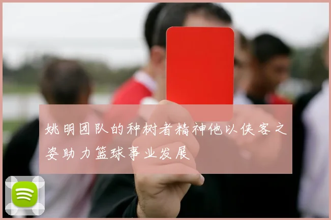 姚明团队的种树者精神他以侠客之姿助力篮球事业发展