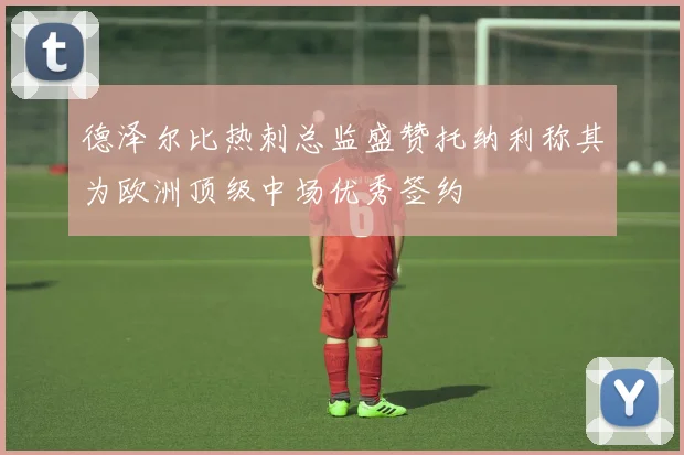 德泽尔比热刺总监盛赞托纳利称其为欧洲顶级中场优秀签约