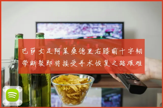 巴萨女足阿莱桑德里右膝前十字韧带断裂即将接受手术恢复之路艰难