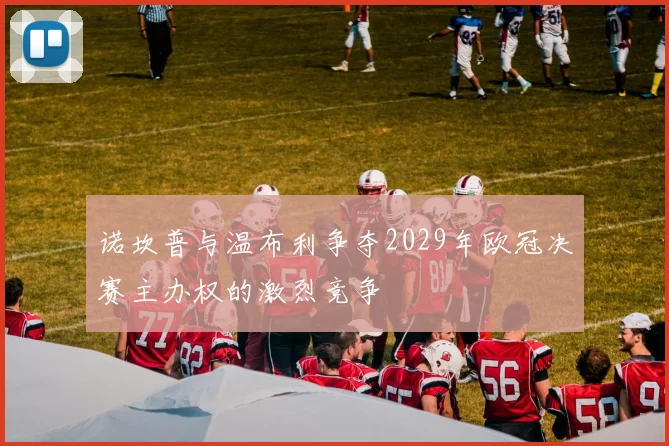 诺坎普与温布利争夺2029年欧冠决赛主办权的激烈竞争