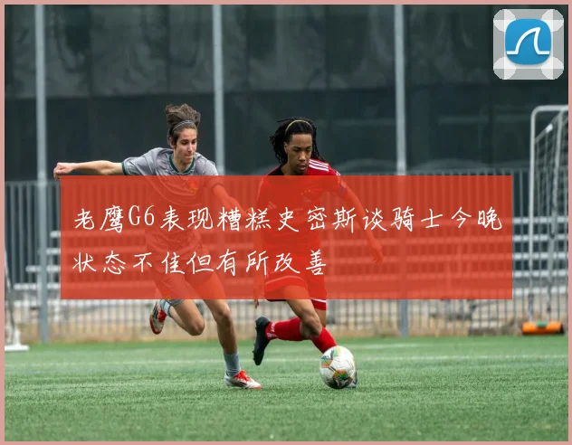 老鹰G6表现糟糕史密斯谈骑士今晚状态不佳但有所改善