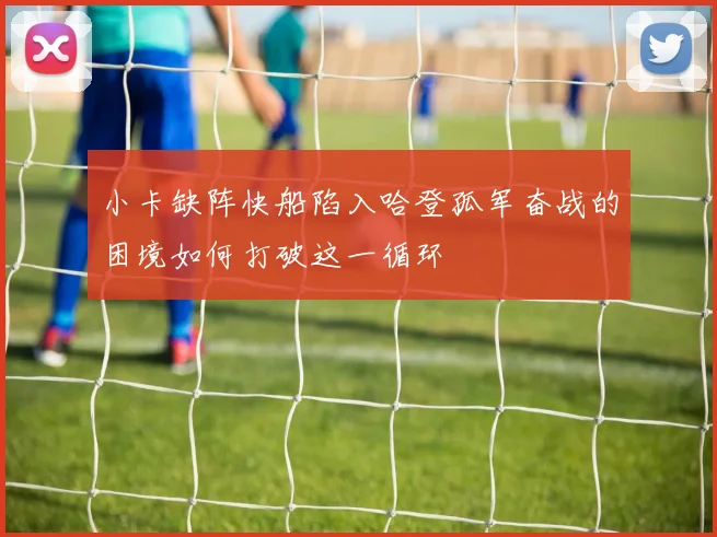 小卡缺阵快船陷入哈登孤军奋战的困境如何打破这一循环