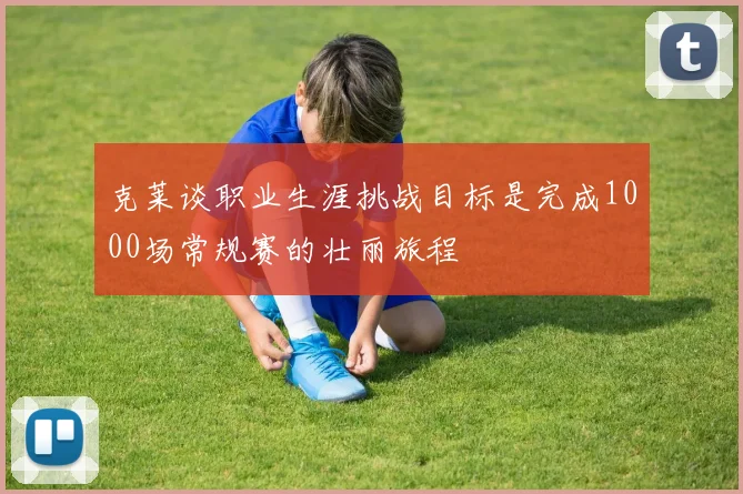 克莱谈职业生涯挑战目标是完成1000场常规赛的壮丽旅程