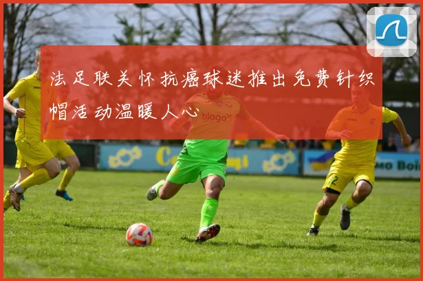 法足联关怀抗癌球迷推出免费针织帽活动温暖人心