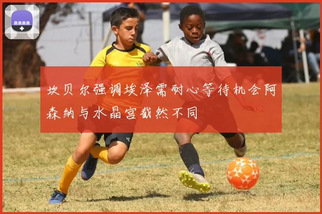 坎贝尔强调埃泽需耐心等待机会阿森纳与水晶宫截然不同