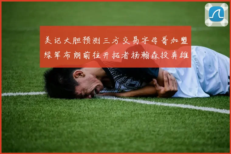 美记大胆预测三方交易字母哥加盟绿军布朗前往开拓者杨瀚森投奔雄鹿
