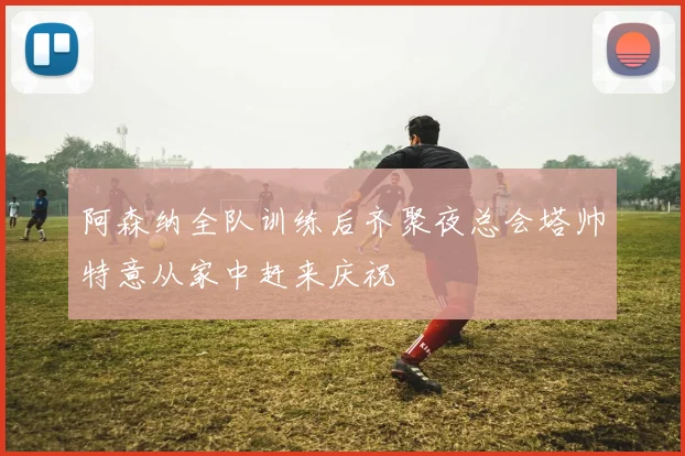 阿森纳全队训练后齐聚夜总会塔帅特意从家中赶来庆祝