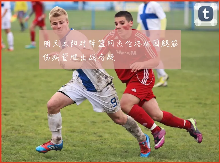 明天太阳对阵篮网杰伦格林因腿筋伤病管理出战存疑