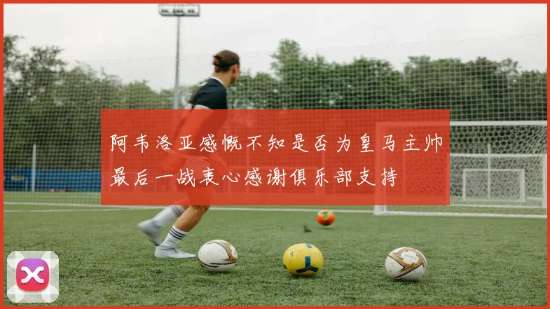 阿韦洛亚感慨不知是否为皇马主帅最后一战衷心感谢俱乐部支持