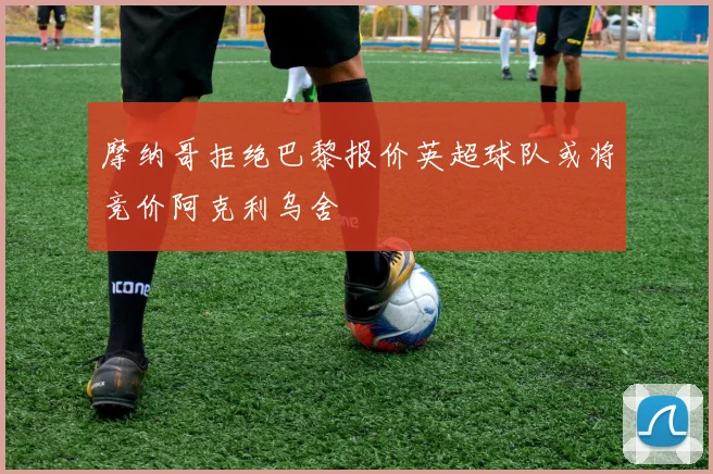 摩纳哥拒绝巴黎报价英超球队或将竞价阿克利乌舍