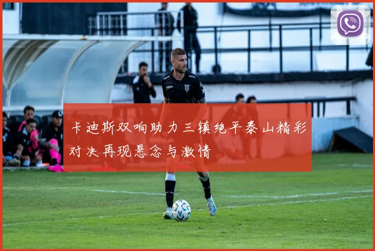 卡迪斯双响助力三镇绝平泰山精彩对决再现悬念与激情
